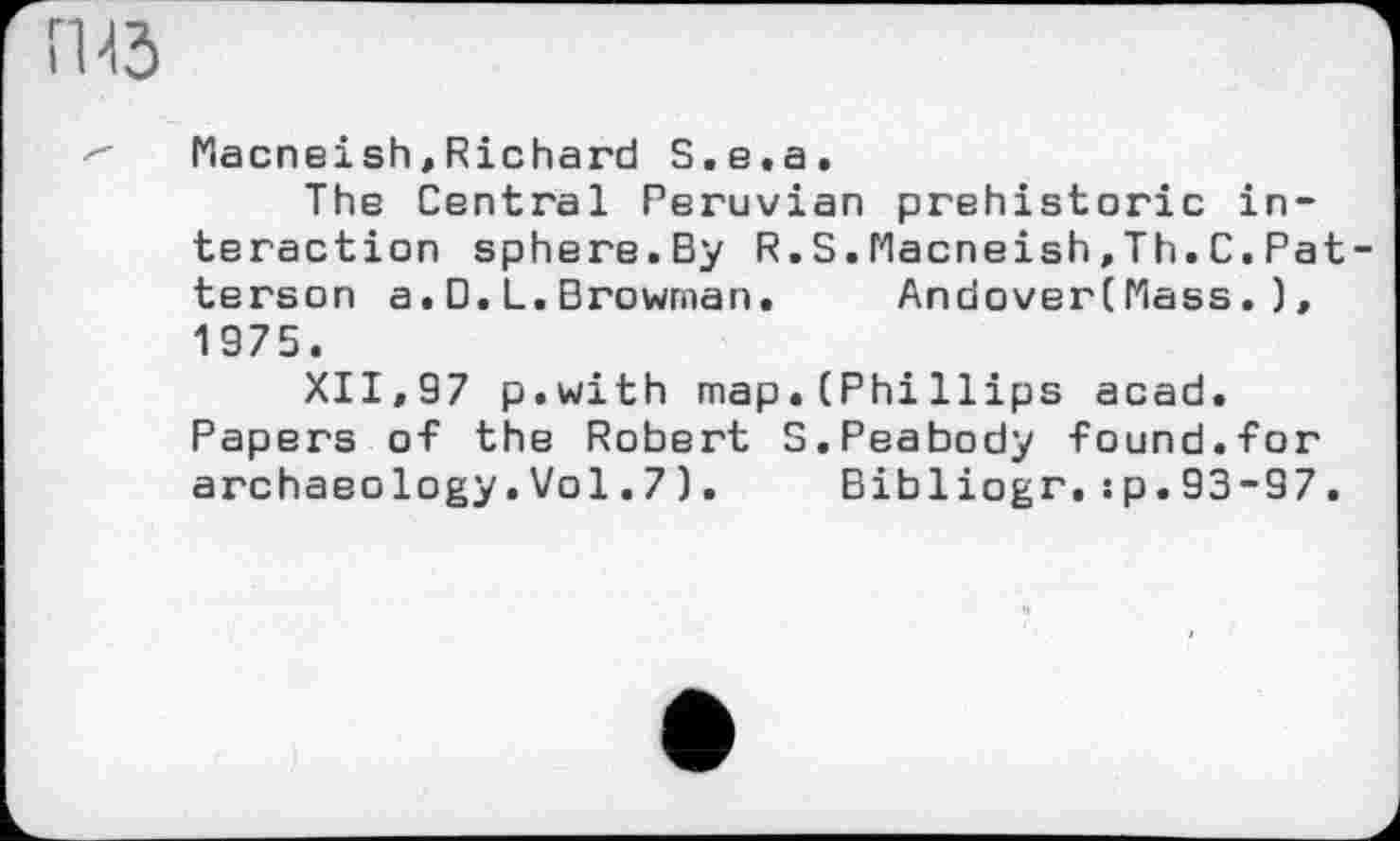 ﻿Macneish,Richard S.e.a.
The Central Peruvian prehistoric interaction sphere.By R.S.Macneish.Th.C.Pat terson a.D.L.Drowman.	Andover(Mass. ),
1975.
XII,97 p.with map.(PhiHips acad. Papers of the Robert S.Peabody found.for archaeology.Vol.7).	Bibliogr.:p.93-97.